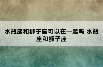 水瓶座和狮子座可以在一起吗 水瓶座和狮子座